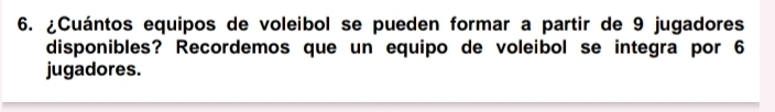 ¿Cuántos equipos de voleibol se pueden formar a partir de 9 jugadores 
disponibles? Recordemos que un equipo de voleibol se integra por 6
jugadores.