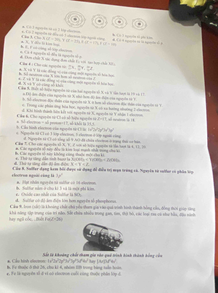 a. Có 3 nguyên tử có 2 lớp electron. b. Có 3 nguyên tổ phi kim
e. Có 2 nguyên từ đều có 5 electron lớp ngoài cùng.
Câu 3. Cho X(Z=20) Y
a. X, Y đều là kim loại. (Z=25),E(Z=17),F(Z=10) d, Có 4 nguyên từ là nguyên tổ p
b. E, F có cũng số lớp electron
e. Cà 4 nguyên tổ đều là nguyên tố p.
d. Đơn chất X tác dụng đơn chất B S với tạo hợp chất XE_2.
Câu 4 : Cho các nguyên tử: _(13)^(26)X,_(12)^(26)Y,_(12)^(24)Z
a. X và Y là các đồng vị của cùng một nguyên tổ hóa học
b. Số neutron của X lớn hơn số neutron của Z
c. Z và Y là các đồng vị của cùng một nguyên tố hóa học.
d. X và Y có cùng số khối
Câu 5. Biết số hiệu nguyên từ của hai nguyên tố X và Y lần lượt là 19 và 17.
a.Độ âm điện của nguyên tử X nhỏ hơn độ âm điện của nguyên tứ Y.
b. Số electron độc thân của nguyên tử X ít hơn số electron độc thân của nguyên tử Y.
c. Trong các phân ứng hỏa học, nguyên tử X có xu hướng nhường 2 electron.
d. Khi hình thành liên kết với nguyên tử X, nguyên tử Y nhận 1 electron.
Câu 6. Cho nguyên tử Cl có số hiệu nguyên từ Z=17 , số neutron là 18.
a. Sổ electron = số proto n=17 *, số khối là 35,5.
b. Cầu hình electron của nguyên tử Cl là: 1s^22s^22p^63s^23p^5
c. Nguyên từ Cl có 3 lớp electron, 5 electron ở lớp ngoài cùng.
d. Nguyên tử Cl có tổng số 9 AO đã chứa electron ở trạng thái cơ bản.
Câu 7. Cho các nguyên tố X, Y, Z với sô hiệu nguyên từ lần lượt là 4, 12, 20.
a. Các nguyên tố này đều là kim loại mạnh nhất trong chu kì.
b. Các nguyên tổ này không cùng thuộc một chu kì.
c. Thứ tự tăng dân tỉnh bazơ la X(OH)_2
d. Thứ tự tăng dần độ âm điện: X
Câu 8. Sulfur dạng kem bối được sử dụng đề điều trị mụn trứng cá. Nguyên tử sulfur có phân lớp
electron ngoài cùng là 3p^4
a. Hạt nhân nguyên tử sulfur có 16 electron.
b. Sulfur nằm ở chu kì 3 và là một phi kim.
c. Oxide cao nhất của Sulfur là SO₂.
d. Sulfur có độ âm điện lớn hơn nguyên tổ phosphorus.
Câu 9. Iron (sắt) là khoáng chất chủ yếu tham gia vào quá trình hình thành hồng cầu, đồng thời giúp tăng
khả năng tập trung của trí não. Sắt chứa nhiều trong gan, tim, thịt bò, các loại rau cũ như bầu, đậu nành
hay ngũ cốc, ..Biết Fe(Z=26)
Sắt là khoáng chất tham gia vào quá trình hình thành hồng cầu
a. Cầu hình electron: 1s^22s^22p^63s^23p^63d^64s^2 hay [Ar]3d^64s^2.
b. Fe thuộc ô thứ 26, chu kì 4, nhóm IIB trong bảng tuần hoàn.
e. Fe là nguyên tố d vì có electron cuối cùng thuộc phân lớp d.
