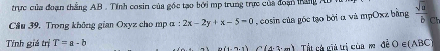 trực của đoạn thẳng AB. Tính cosin của góc tạo bởi mp trung trực của đoạn thắng AB vi 
Câu 39. Trong không gian Oxyz cho mp α : 2x-2y+x-5=0 , cosin của góc tạo bởi α và mpOxz bằng  sqrt(a)/b  Ch 
Tính giá trị T=a-b O∈ (ABC)
(1,2,1) C(4.3:m) Tất cả giá trị của m đề