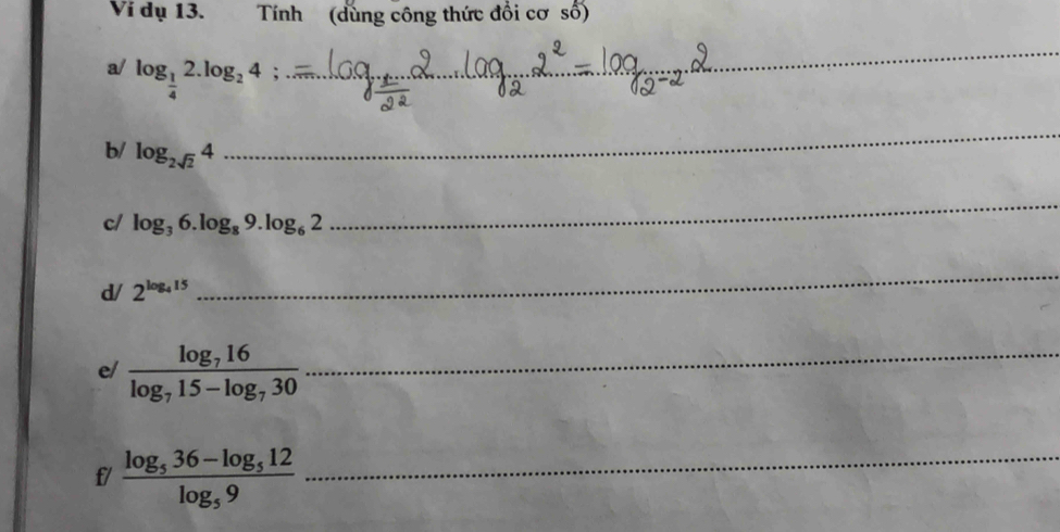 Ví dụ 13. Tính (dùng công thức đổi cơ số) 
a/ log _ 1/4 2.log _24; _ 
_ 
b/ log _2sqrt(2)4
_ 
c/ log _36.log _89.log _62
_ 
d/ 2^(log _4)15
_ 
e/ frac log _716log _715-log _730 _ 
f/ frac log _536-log _512log _59 _