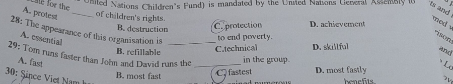 cale for the
Onited Nations Children’s Fund) is mandated by the United Nations General Assembly to ts and
A. protest_
of children's rights.
B. destruction C. protection D. achievement
med 
28: The appearance of this organisation is_
A. essential
to end poverty.
ison
B. refillable
C.technical D. skillful
and
29: Tom runs faster than John and David runs the_
in the group.
A. fast L
C fastest D. most fastly
30: Since Viet Nam h
B. most fast benefits.