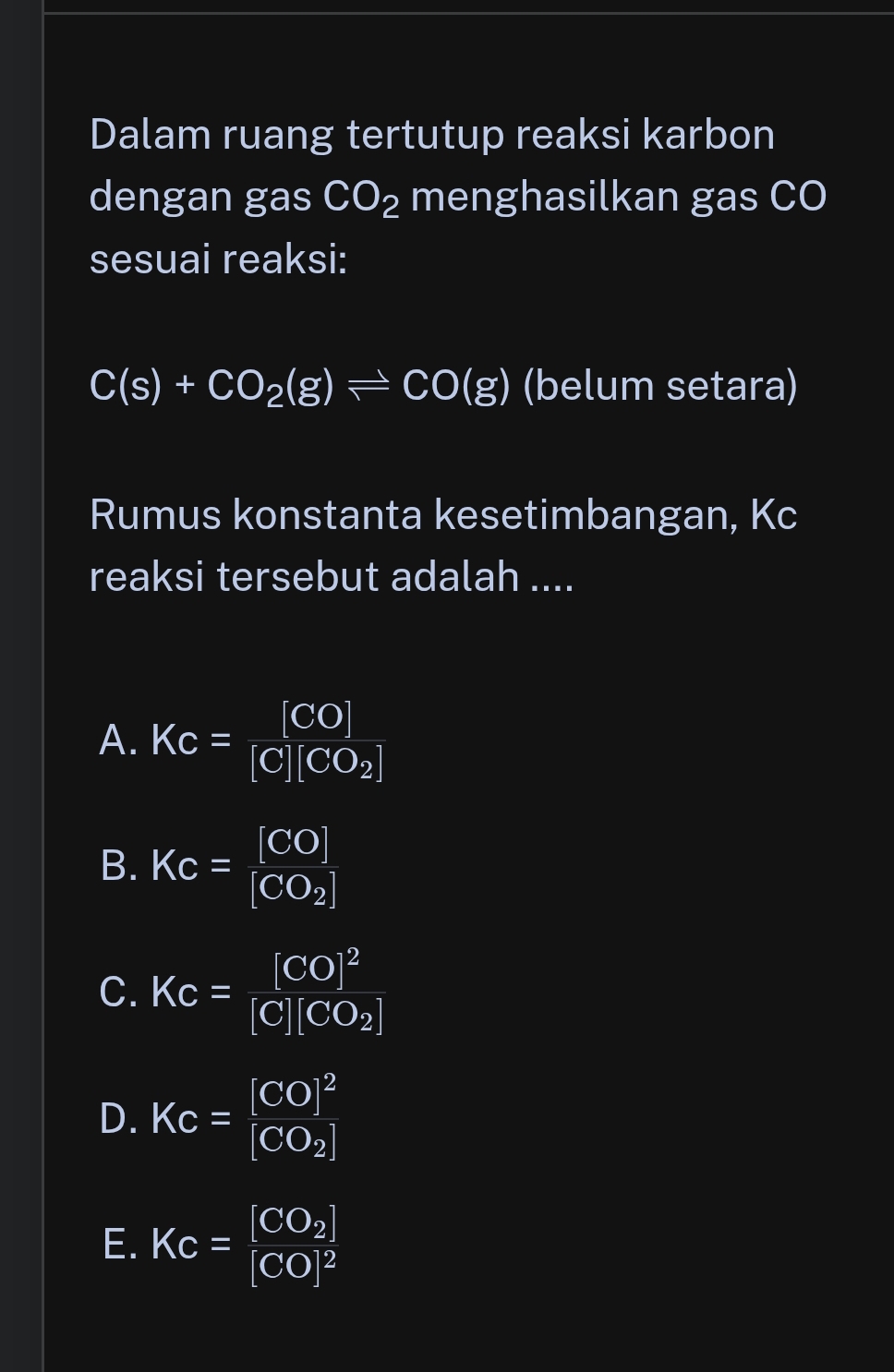 Dalam ruang tertutup reaksi karbon
dengan gas CO_2 menghasilkan gas CO
sesuai reaksi:
C(s)+CO_2(g)leftharpoons CO(g) (belum setara)
Rumus konstanta kesetimbangan, Kc
reaksi tersebut adalah ....
A. Kc=frac [CO][C][CO_2]
B. Kc=frac [CO][CO_2]
C. Kc=frac [CO]^2[C][CO_2]
D. Kc=frac [CO]^2[CO_2]
E. Kc=frac [CO_2][CO]^2