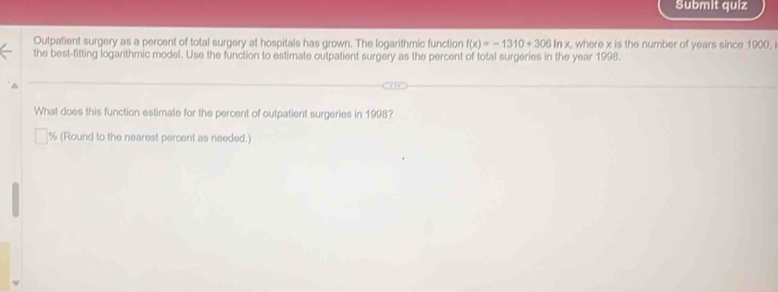 Submit quiz 
Outpatient surgery as a percent of total surgery at hospitals has grown. The logarithmic function f(x)=-1310+306ln x , where x is the number of years since 1900, 
the best-fitting logarithmic model. Use the function to estimate outpatient surgery as the percent of total surgeries in the year 1998. 
What does this function estimate for the percent of outpatient surgeries in 1998?
% (Round to the nearest percent as needed.)