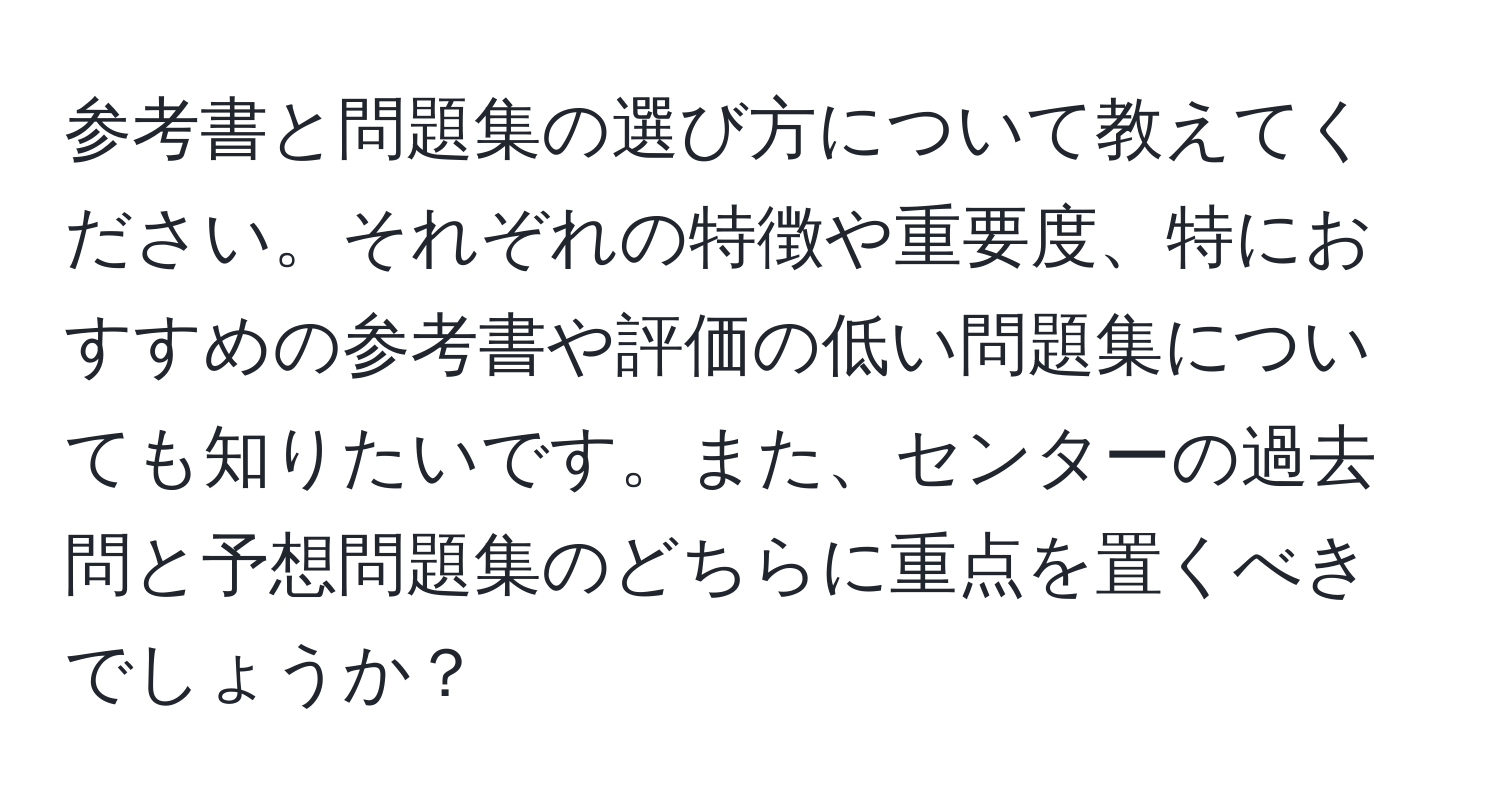 参考書と問題集の選び方について教えてください。それぞれの特徴や重要度、特におすすめの参考書や評価の低い問題集についても知りたいです。また、センターの過去問と予想問題集のどちらに重点を置くべきでしょうか？