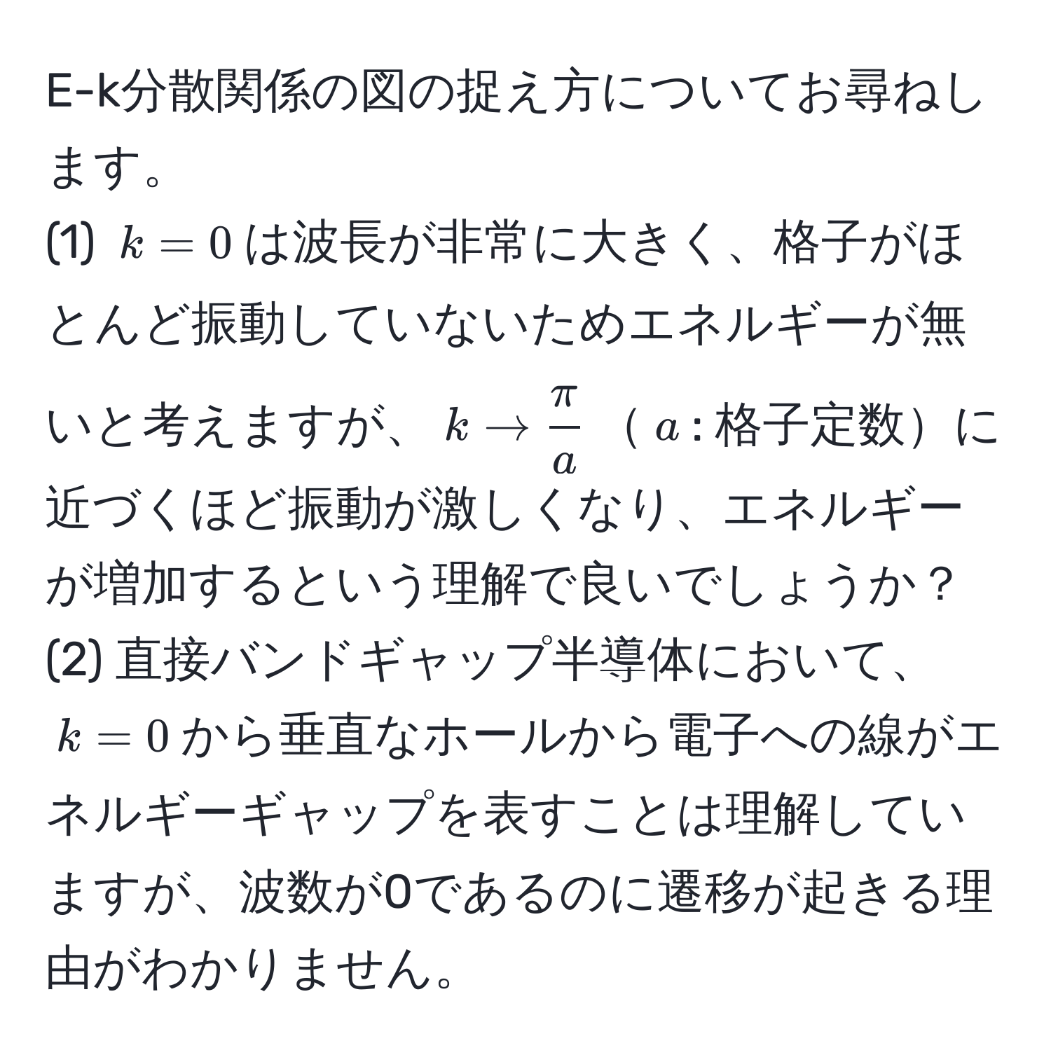 E-k分散関係の図の捉え方についてお尋ねします。  
(1) $k=0$は波長が非常に大きく、格子がほとんど振動していないためエネルギーが無いと考えますが、$k to  π/a $$a$: 格子定数に近づくほど振動が激しくなり、エネルギーが増加するという理解で良いでしょうか？  
(2) 直接バンドギャップ半導体において、$k=0$から垂直なホールから電子への線がエネルギーギャップを表すことは理解していますが、波数が0であるのに遷移が起きる理由がわかりません。