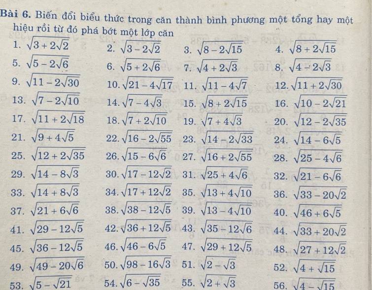 Biến đổi biểu thức trong căn thành bình phương một tổng hay một
hiệu rồi từ đó phá bớt một lớp căn
1. sqrt(3+2sqrt 2) 2. sqrt(3-2sqrt 2) 3. sqrt(8-2sqrt 15) 4. sqrt(8+2sqrt 15)
5. sqrt(5-2sqrt 6) 6. sqrt(5+2sqrt 6) 7. sqrt(4+2sqrt 3) 8. sqrt(4-2sqrt 3)
9. sqrt(11-2sqrt 30) 10. sqrt(21-4sqrt 17) 11. sqrt(11-4sqrt 7) 12. sqrt(11+2sqrt 30)
13. sqrt(7-2sqrt 10) 14. sqrt(7-4sqrt 3) 15. sqrt(8+2sqrt 15) 16. sqrt(10-2sqrt 21)
17. sqrt(11+2sqrt 18) 18. sqrt(7+2sqrt 10) 19. sqrt(7+4sqrt 3) 20. sqrt(12-2sqrt 35)
21. sqrt(9+4sqrt 5) 22. sqrt(16-2sqrt 55) 23. sqrt(14-2sqrt 33) 24. sqrt(14-6sqrt 5)
25, sqrt(12+2sqrt 35) 26. sqrt(15-6sqrt 6) 27. sqrt(16+2sqrt 55) 28. sqrt(25-4sqrt 6)
29. sqrt(14-8sqrt 3) 30. sqrt(17-12sqrt 2) 31. sqrt(25+4sqrt 6) 32. sqrt(21-6sqrt 6)
33. sqrt(14+8sqrt 3) 34. sqrt(17+12sqrt 2) 35. sqrt(13+4sqrt 10) 36. sqrt(33-20sqrt 2)
37. sqrt(21+6sqrt 6) 38. sqrt(38-12sqrt 5) 39. sqrt(13-4sqrt 10) 40. sqrt(46+6sqrt 5)
41. sqrt(29-12sqrt 5) 42. sqrt(36+12sqrt 5) 43. sqrt(35-12sqrt 6) 44. sqrt(33+20sqrt 2)
45. sqrt(36-12sqrt 5) 46. sqrt(46-6sqrt 5) 47. sqrt(29+12sqrt 5) 48. sqrt(27+12sqrt 2)
49. sqrt(49-20sqrt 6) 50. sqrt(98-16sqrt 3) 51. sqrt(2-sqrt 3) 52. sqrt(4+sqrt 15)
53. sqrt(5-sqrt 21) 54. sqrt(6-sqrt 35) 55. sqrt(2+sqrt 3) 56. sqrt(4-sqrt 15)