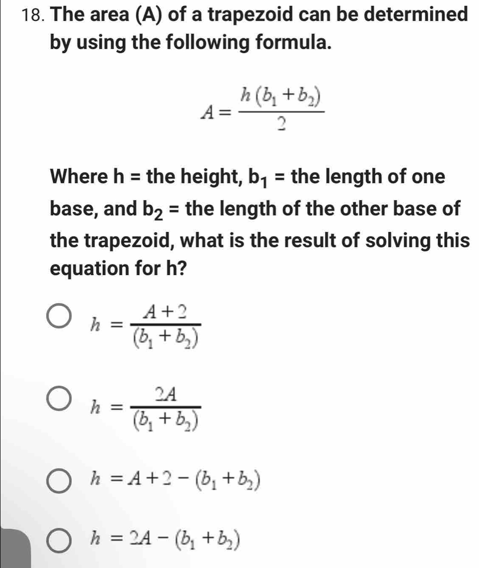 The area (A) of a trapezoid can be determined
by using the following formula.
A=frac h(b_1+b_2)2
Where h= the height, b_1= the length of one
base, and b_2= the length of the other base of
the trapezoid, what is the result of solving this
equation for h?
h=frac A+2(b_1+b_2)
h=frac 2A(b_1+b_2)
h=A+2-(b_1+b_2)
h=2A-(b_1+b_2)