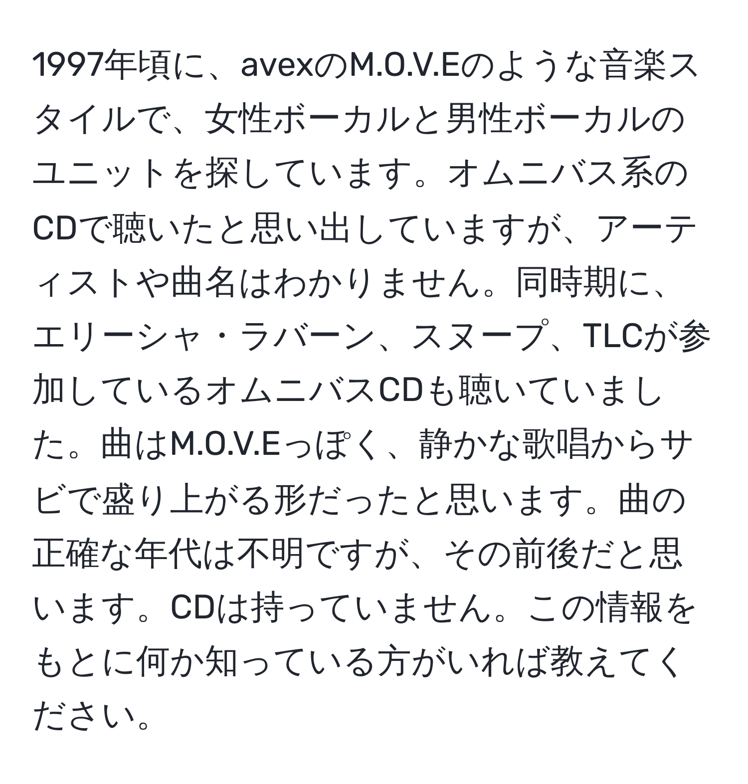 1997年頃に、avexのM.O.V.Eのような音楽スタイルで、女性ボーカルと男性ボーカルのユニットを探しています。オムニバス系のCDで聴いたと思い出していますが、アーティストや曲名はわかりません。同時期に、エリーシャ・ラバーン、スヌープ、TLCが参加しているオムニバスCDも聴いていました。曲はM.O.V.Eっぽく、静かな歌唱からサビで盛り上がる形だったと思います。曲の正確な年代は不明ですが、その前後だと思います。CDは持っていません。この情報をもとに何か知っている方がいれば教えてください。