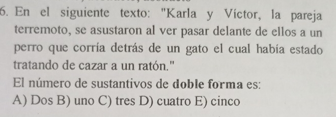 En el siguiente texto: "Karla y Víctor, la pareja
terremoto, se asustaron al ver pasar delante de ellos a un
perro que corría detrás de un gato el cual había estado
tratando de cazar a un ratón."
El número de sustantivos de doble forma es:
A) Dos B) uno C) tres D) cuatro E) cinco