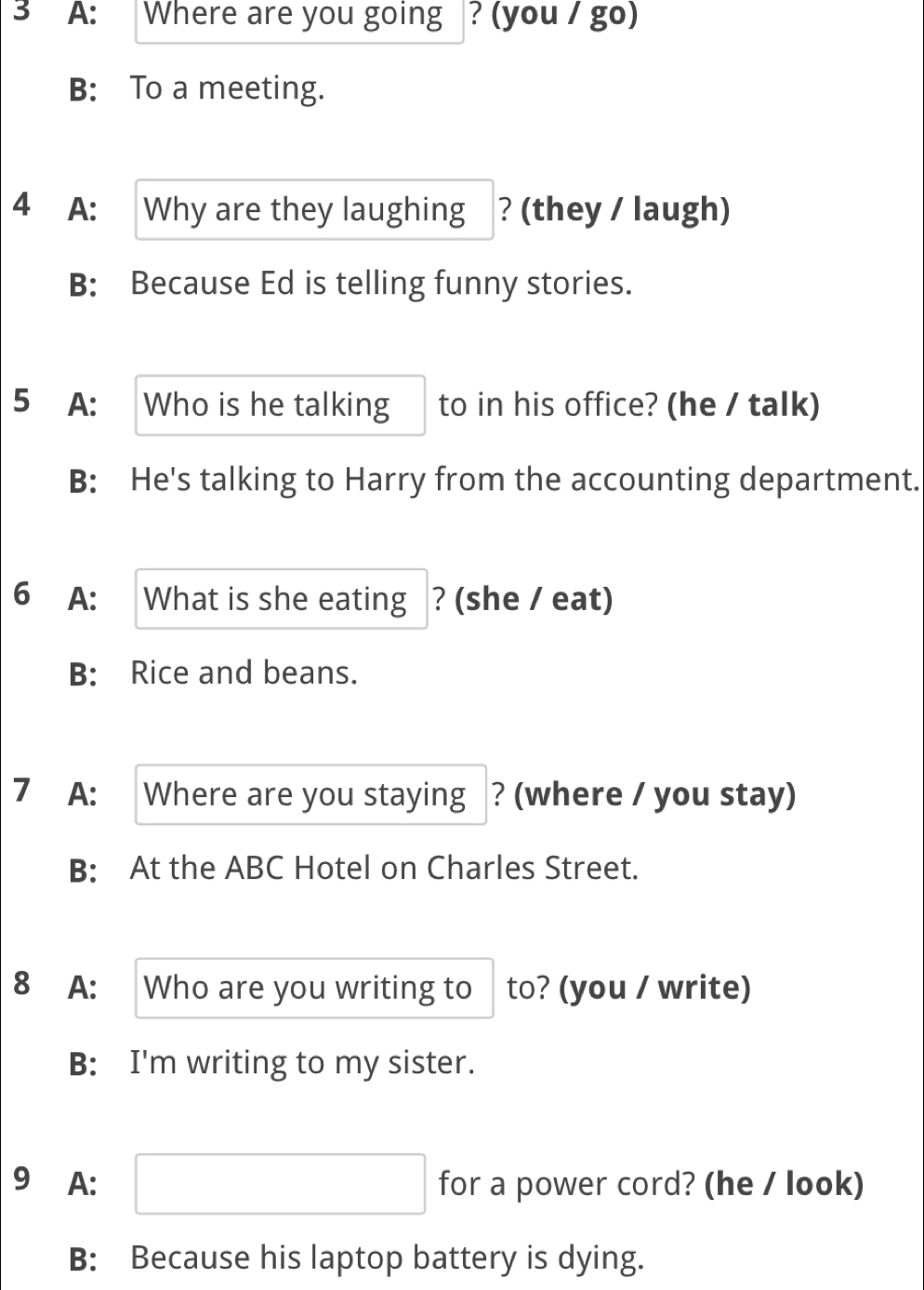 A: Where are you going ? (you / go)
B: To a meeting.
4 A: Why are they laughing ? (they / laugh)
B: Because Ed is telling funny stories.
5 A: Who is he talking to in his office? (he / talk)
B: He's talking to Harry from the accounting department.
6 A: What is she eating ? (she / eat)
B: Rice and beans.
7 A: Where are you staying ? (where / you stay)
B: At the ABC Hotel on Charles Street.
8 A: Who are you writing to to? (you / write)
B: I'm writing to my sister.
9 A: □ for a power cord? (he / look)
B: Because his laptop battery is dying.