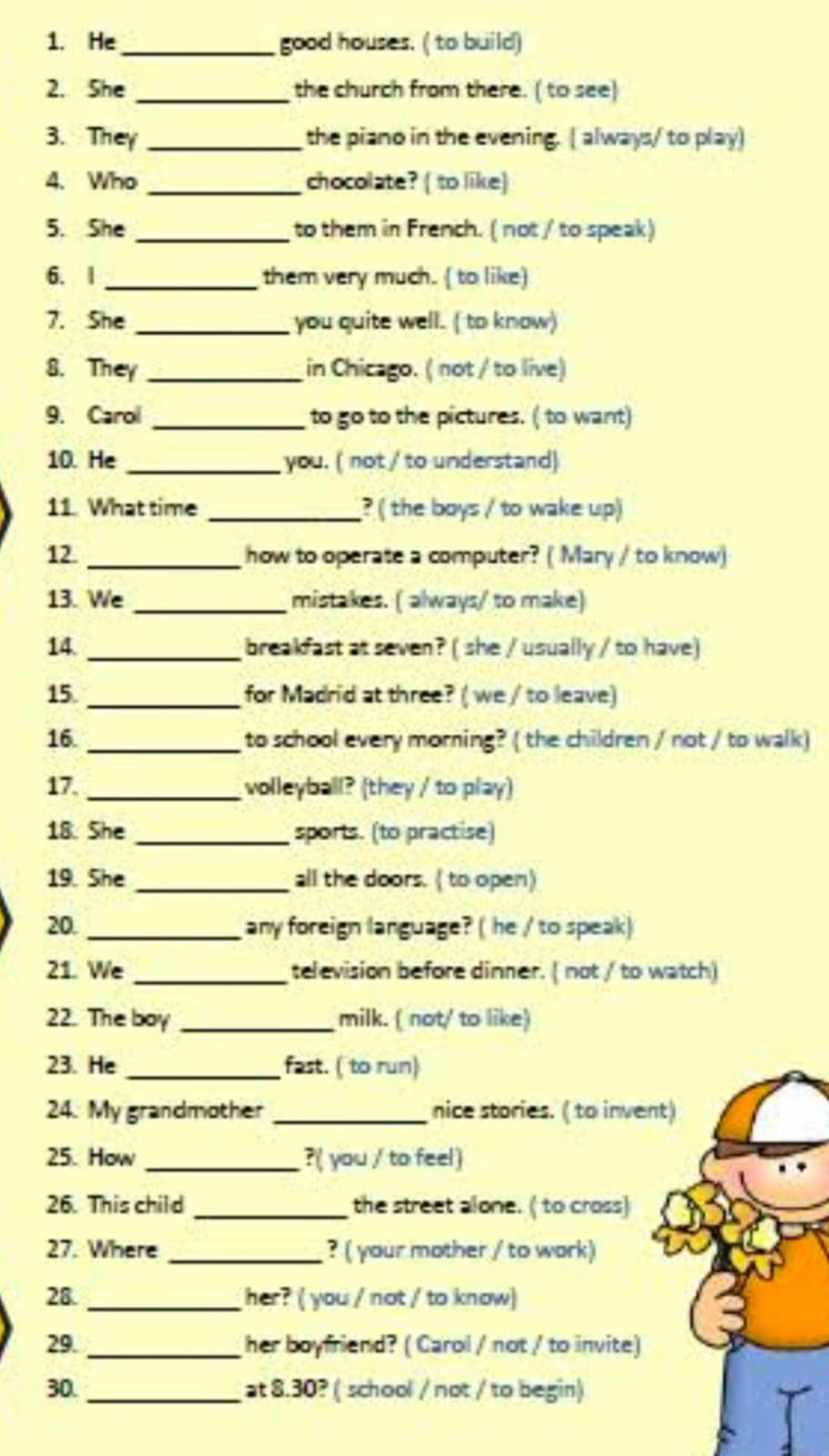 He_ good houses. ( to build) 
2. She _the church from there. ( to see) 
3. They _the piano in the evening. ( always/ to play) 
4. Who _chocolate? ( to like) 
5. She _to them in French. ( not / to speak) 
6. | _them very much. ( to like) 
7. She _you quite well. (to know) 
8. They _in Chicago. ( not / to live) 
9. Carol _to go to the pictures. ( to want) 
10. He _you. ( not ' to understand) 
11. What time _? ( the boys / to wake up) 
12. _ how to operate a computer? ( Mary / to know) 
13. We _mistakes. ( always/ to make) 
14. _breakfast at seven? ( she / usually / to have) 
15. _for Madrid at three? ( we / to leave) 
16. _to school every morning? ( the children / not / to walk) 
17. _volleyball? (they / to play) 
18. She _sports. (to practise) 
19. She _all the doors. ( to open) 
20. _any foreign language? ( he / to speak) 
21. We _television before dinner. ( not / to watch) 
22. The boy _milk. ( not/ to like) 
23. He _fast. ( to run) 
24. My grandmother _nice stories. ( to invent) 
25. How _?( you / to feel) 
26. This child _the street alone. ( to cross) 
27. Where _? ( your mother / to wark) 
28. _her? ( you / not / to know) 
29. _her boyfriend? ( Carol / not / to invite) 
30. _at 8.30? ( school / not / to begin)