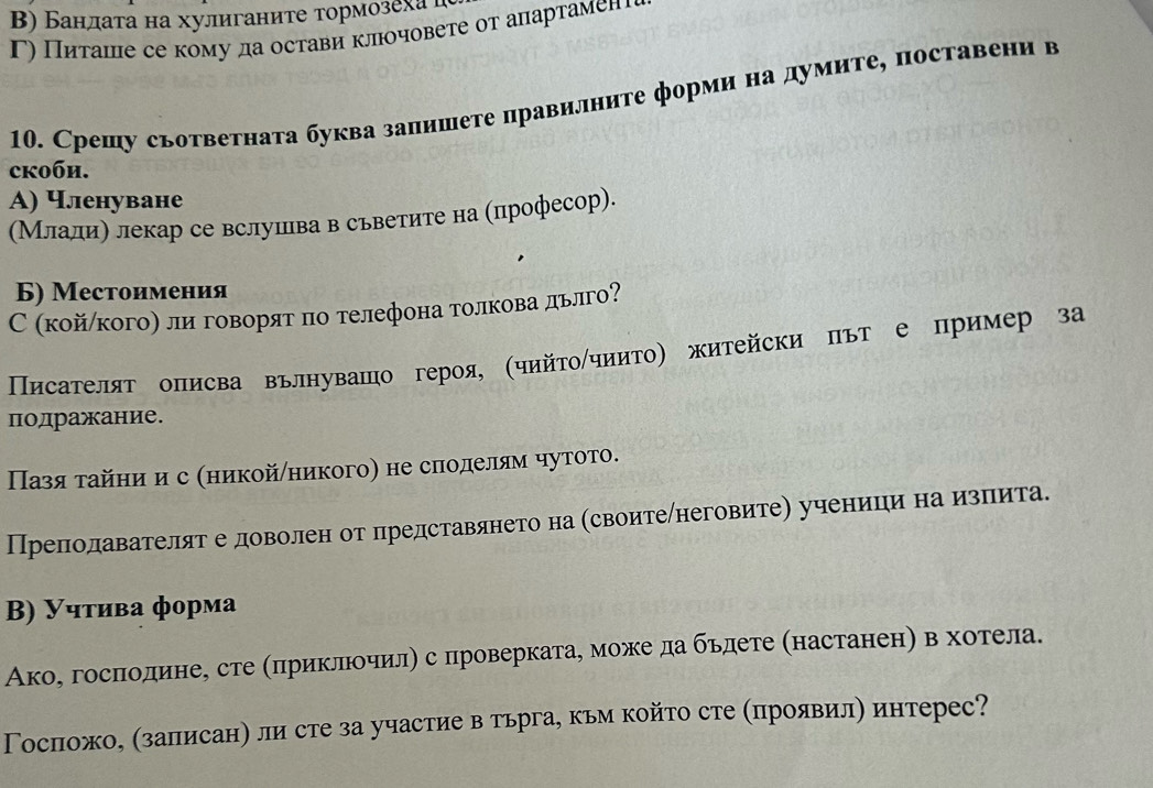 Β) Бандаτа на хулиганите тормозеха д
Γ) Питаше се кому да остави клочовете от апартамене
10. Срешу съответната буква запишете правилните форми на думите, поставени в
ckoби.
A) Членуване
(Млалиη лекар се вслушлва в сьветите на (плрофесор).
Б) Местоимения
С (койлкого) ли говорят по телефона толкова дьлго?
Πηсателят оπисва вълнуваπо героя (чийτοίчиито) житейски път е пример за
подражание.
Пазя τайни ис Κникойπникого) не слоделям чутото.
Преподавателят е доволен от представянето на Κсвоитеηнеговитеη ученицηи наδиαзπеита.
B) Учтива форма
Акое госπодине, сте απриклрочилη с проверкатае може да бьдете (настаненη в хотела.
Госпожо, (залисанη ли сте за участие в тьрга, кьм който сте (πроявил) интерес?