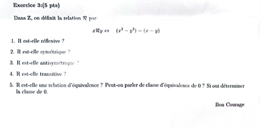 Dans Z, on définit la relation R a
xRyLeftrightarrow (x^2-y^2)=(x-y)
1. R est-elle réflexive ? 
2. R est-elle symétrique ? 
3. R est-elle antisymétrique '' 
4. R est-elle transitive ? 
5. R est-elle une relation d'équivalence ? Peut-on parler de classe d'équivalence de 0 ? Si oui déterminer 
la classe de 0. 
Bon Courage