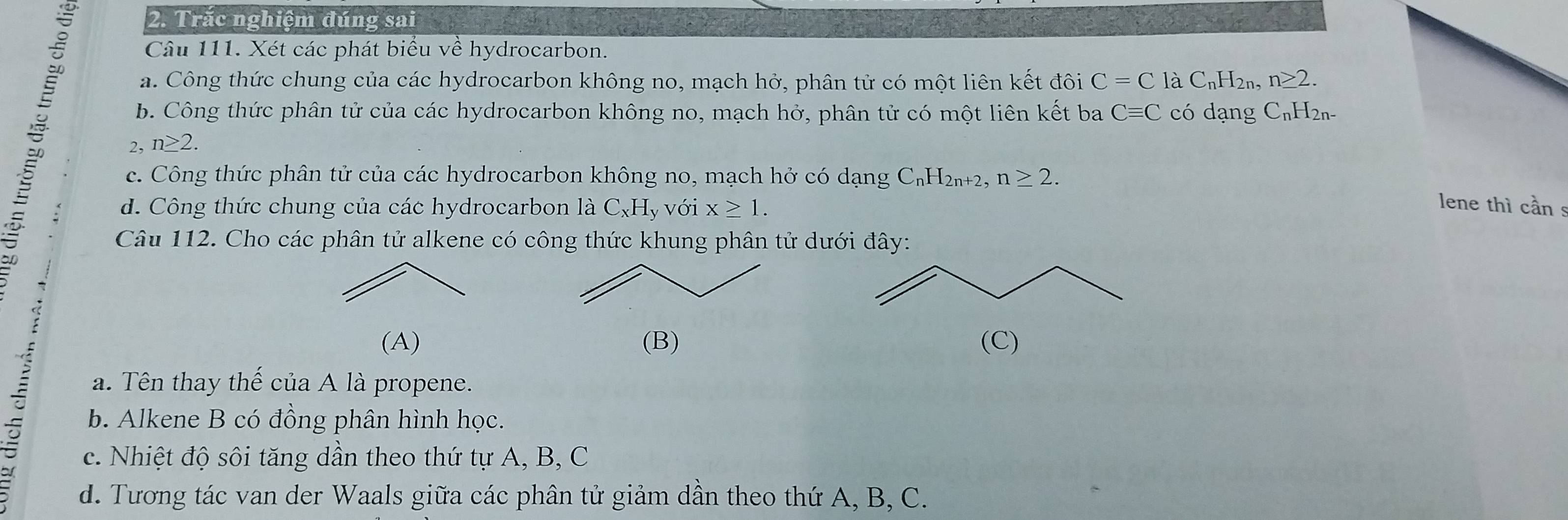 Trắc nghiệm đúng sai
Câu 111. Xét các phát biểu về hydrocarbon.
a. Công thức chung của các hydrocarbon không no, mạch hở, phân tử có một liên kết đôi C=C 1aC_nH_2r n≥ 2. 
b. Công thức phân tử của các hydrocarbon không no, mạch hở, phân tử có một liên kết ba Cequiv C có dạng C_nH_2n-
2, n≥ 2. 
c. Công thức phân tử của các hydrocarbon không no, mạch hở có dạng C_nH_2n+2, n≥ 2. 
: d. Công thức chung của các hydrocarbon là C_xH_y với x≥ 1. 
lene thì cần s
Câu 112. Cho các phân tử alkene có công thức khung phân tử dư
(A) (B) 
a. Tên thay thể của A là propene.
b. Alkene B có đồng phân hình học.
c. Nhiệt độ sôi tăng dần theo thứ tự A, B, C
d. Tương tác van der Waals giữa các phân tử giảm dân theo thứ A, B, C.