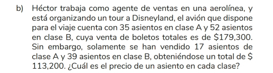 Héctor trabaja como agente de ventas en una aerolínea, y 
está organizando un tour a Disneyland, el avión que dispone 
para el viaje cuenta con 35 asientos en clase A y 52 asientos 
en clase B, cuya venta de boletos totales es de $179,300. 
Sin embargo, solamente se han vendido 17 asientos de 
clase A y 39 asientos en clase B, obteniéndose un total de $
113,200. ¿Cuál es el precio de un asiento en cada clase?