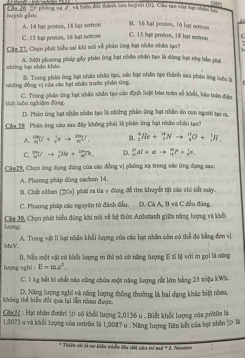 Lý thuyệt - trắc nghiệm VL12
Câu 26: P phóng xạ B^- và biến đồi thành lưu huỳnh (S). Cầu tạo của hạt nhân lưu
huỳnh gồm:
Lê
A. 14 hạt proton, 18 hạt notron B. 16 hạt proton, 16 hạt nơtron
C. 15 hạt proton, 16 hạt notron C. 15 hạt proton, 18 hạt notron
C
Câu 27. Chọn phát biểu sai khi nói về phản ứng hạt nhân nhân tạo?
h
A. Một phương pháp gây phản ứng hạt nhân nhân tạo là dùng hạt nhẹ bắn phá
những hạt nhân khác.
B. Trong phản ứng hạt nhân nhân tạo, các hạt nhân tạo thành sau phản ứng luôn là
những đồng vị của các hạt nhân trước phản ứng.
(
C. Trong phản ứng hạt nhân nhân tạo các định luật bảo toàn số khối, bảo toàn điệm
tích luôn nghiệm đúng.
D. Phản ứng hạt nhần nhân tạo là những phản ứng hạt nhân do con người tạo ra.
Câu 28 Phản ứng nào sau đây không phải là phản ứng hạt nhân nhân tạo?
A. _(92)^(238)U+_0^(1nto _(92)^(239)U.
B. _2^4He+_7^(14)Nto _8^(17)O+_1^1H.
C. _(92)^(238)Uto _2^4He+_(90)^(234)Th. D. _(13)^(27)Al+alpha to _(15)^(30)P+_0^1n.
Câu29. Chọn ứng dụng đúng của các đồng vị phóng xạ trong các ứng dụng sau:
A. Phương pháp dùng cacbon 14.
B. Chất côban beginpmatrix) 60 27endpmatrix CO) O phát ra tia γ dùng để tìm khuyết tật các chi tiết máy.
C. Phương pháp các nguyên tử đánh dấu. D. Cả A, B và C đều đúng.
Câu 30. Chọn phát biểu đúng khi nói về hệ thức Anhstanh giữa năng lượng và khối
lượng:
A. Trong vật lí hạt nhân khối lượng của các hạt nhân còn có thể đo bằng đơn vị
MeV.
B. Nếu một vật có khối lượng m thì nó có năng lượng E tỉ lệ với m gọi là năng
lượng nghỉ : E=m.c^2.
C. 1 kg bất kì chất nào cũng chứa một năng lượng rất lớn bằng 25 triệu kWh.
D. Năng lượng nghỉ yà năng lượng thông thường là hai dạng khác biệt nhau,
không thể biến đổi qua lại lẫn nhau được.
Câu31 : Hạt nhân đơtêri ỉD có khối lượng 2,0136 u . Biết khối lượng của prôtôn là
1,0073 u và khối lượng của nơtrôn là 1,0087 u . Năng lượng liên kết của hạt nhân D là
" Thiên tài là sư kiên nhẫn lâu dài của trí tuê " I. Newton