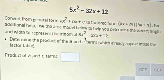 5x^2-32x+12
Convert from general form ax^2+bx+c to factored form (kx+m)(hx+n). For 
additional help, use the area model below to help you determine the correct length 
and width to represent the trinomial 5x^2-32x+12. 
Determine the product of the a and c 'terms (which already appear inside the 
factor table). 
Product of a and c terms: frac 1 □  □ 
GCF GCF