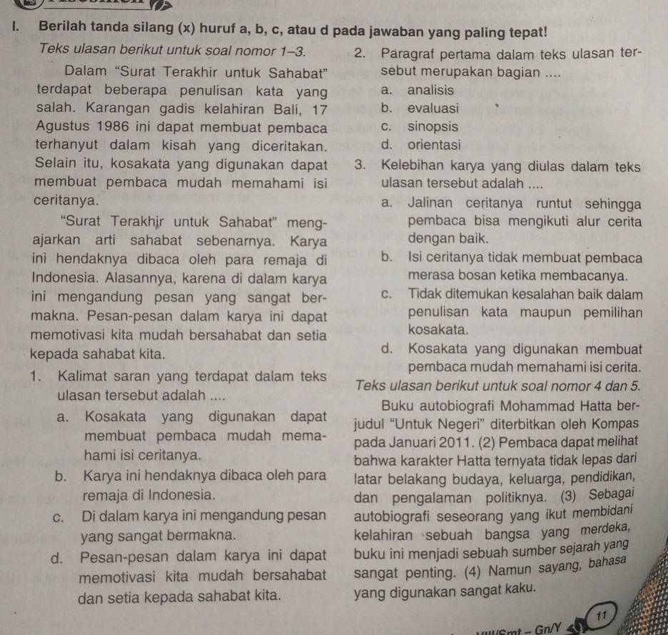 Berilah tanda silang (x) huruf a, b, c, atau d pada jawaban yang paling tepat!
Teks ulasan berikut untuk soal nomor 1-3. 2. Paragraf pertama dalam teks ulasan ter-
Dalam “Surat Terakhir untuk Sahabat” sebut merupakan bagian ....
terdapat beberapa penulisan kata yan a. analisis
salah. Karangan gadis kelahiran Bali, 17 b. evaluasi
Agustus 1986 ini dapat membuat pembaca c. sinopsis
terhanyut dalam kisah yang diceritakan. d. orientasi
Selain itu, kosakata yang digunakan dapat 3. Kelebihan karya yang diulas dalam teks
membuat pembaca mudah memahami isi ulasan tersebut adalah ....
ceritanya. a. Jalinan ceritanya runtut sehingga
“Surat Terakhir untuk Sahabat” meng- pembaca bisa mengikuti alur cerita
ajarkan arti sahabat sebenarnya. Karya dengan baik.
ini hendaknya dibaca oleh para remaja di b. Isi ceritanya tidak membuat pembaca
Indonesia. Alasannya, karena di dalam karya merasa bosan ketika membacanya.
ini mengandung pesan yang sangat ber- c. Tidak ditemukan kesalahan baik dalam
makna. Pesan-pesan dalam karya ini dapat penulisan kata maupun pemilihan
memotivasi kita mudah bersahabat dan setia
kosakata.
kepada sahabat kita. d. Kosakata yang digunakan membuat
pembaca mudah memahami isi cerita.
1. Kalimat saran yang terdapat dalam teks Teks ulasan berikut untuk soal nomor 4 dan 5.
ulasan tersebut adalah ....
Buku autobiografi Mohammad Hatta ber-
a. Kosakata yang digunakan dapat judul “Untuk Negeri” diterbitkan oleh Kompas
membuat pembaca mudah mema- pada Januari 2011. (2) Pembaca dapat melihat
hami isi ceritanya.
bahwa karakter Hatta ternyata tidak lepas dari
b. Karya ini hendaknya dibaca oleh para latar belakang budaya, keluarga, pendidikan,
remaja di Indonesia. dan pengalaman politiknya. (3) Sebagai
c. Di dalam karya ini mengandung pesan autobiografi seseorang yang ikut membidani
yang sangat bermakna. kelahiran sebuah bangsa yang merdeka,
d. Pesan-pesan dalam karya ini dapat buku ini menjadi sebuah sumber sejarah yang
memotivasi kita mudah bersahabat sangat penting. (4) Namun sayang, bahasa
dan setia kepada sahabat kita. yang digunakan sangat kaku.
11
Smt - Gn/Y