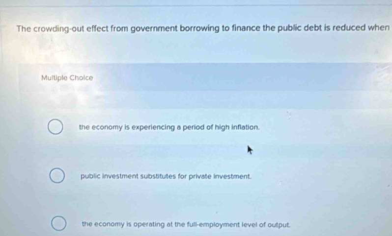 The crowding-out effect from government borrowing to finance the public debt is reduced when
Multiple Choice
the economy is experiencing a period of high inflation.
public investment substitutes for private investment.
the economy is operating at the full-employment level of output.