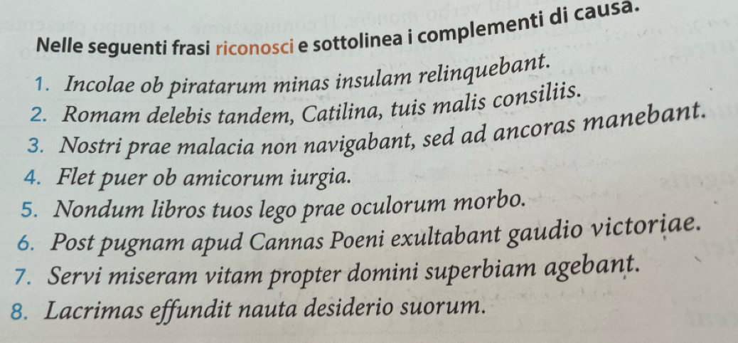 Nelle seguenti frasi riconosci e sottolinea i complementi di causa. 
1. Incolae ob piratarum minas insulam relinquebant. 
2. Romam delebis tandem, Catilina, tuis malis consiliis. 
3. Nostri prae malacia non navigabant, sed ad ancoras manebant. 
4. Flet puer ob amicorum iurgia. 
5. Nondum libros tuos lego prae oculorum morbo. 
6. Post pugnam apud Cannas Poeni exultabant gaudio victoriae. 
7. Servi miseram vitam propter domini superbiam agebant. 
8. Lacrimas effundit nauta desiderio suorum.