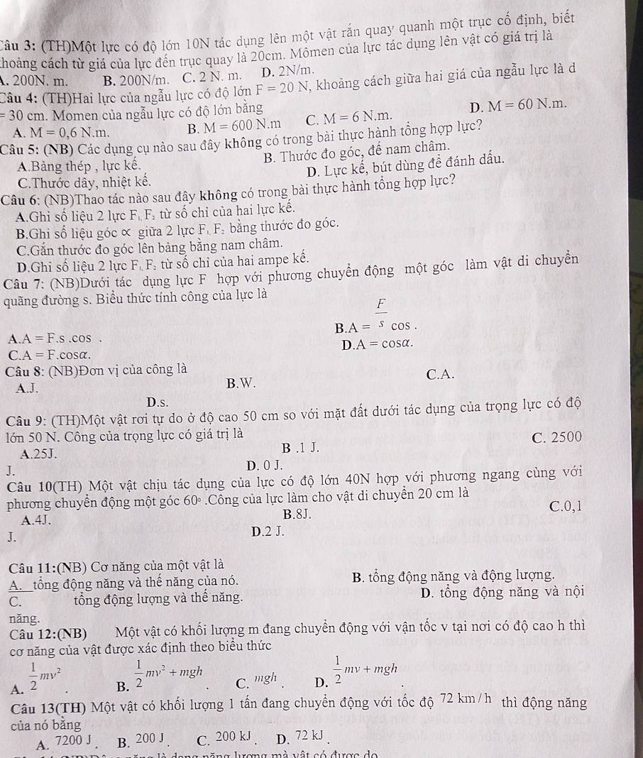 (TH)Một lực có độ lớn 10N tác dụng lên một vật rắn quay quanh một trục cố định, biết
choảng cách từ giá của lực đến trục quay là 20cm. Mômen của lực tác dụng lên vật có giá trị là. 200N. m. B. 200N/m. C. 2 N. m. D. 2N/m.
Câu 4: (TH)Hai lực của ngẫu lực có độ lớn F=20N , khoảng cách giữa hai giá của ngẫu lực là d
=30cm. Momen của ngẫu lực có độ lớn bằng M=6N.m. M=60N.m.
A. M=0,6N.m.
B. M=600N.m C. D.
Câu 5: (NB) Các dụng cụ nào sau đây không có trong bài thực hành tổng hợp lực?
A.Bảng thép , lực kế. B. Thước đo góc, để nam châm.
D. Lực kế, bút dùng đề đánh dấu.
C.Thước dây, nhiệt kế.
Câu 6: (NB)Thao tác nào sau đây không có trong bài thực hành tổng hợp lực?
A.Ghi số liệu 2 lực F_1,F_2 từ số chỉ của hai lực kế.
B.Ghi số liệu góc ∝ giữa 2 lực F. F. bằng thước đo góc.
C.Gắn thước đo góc lên bảng bằng nam châm.
D.Ghi số liệu 2 lực F_1,F_2 : t  số chỉ của hai ampe kế.
Câu 7: (NB)Dưới tác dụng lực F hợp với phương chuyển động một góc làm vật di chuyền
quãng đường s. Biểu thức tính công của lực là
B.A= F/s _(cos .)°
A A=F.s.cos .
D.A=cos alpha .
C. A=F.cosα.
Câu 8: (NB)Đơn vị của công là
C.A.
A.J. B.W.
D.s.
Câu 9: (TH)Một vật rơi tự do ở độ cao 50 cm so với mặt đất dưới tác dụng của trọng lực có độ
lớn 50 N. Công của trọng lực có giá trị là
A.25J. B .1 J. C. 2500
J.
D. 0 J.
Câu 10(TH) Một vật chịu tác dụng của lực có độ lớn 40N hợp với phương ngang cùng với
phương chuyển động một góc 60° Công của lực làm cho vật di chuyển 20 cm là
A.4J. B.8J. C.0,1
J. D.2 J.
Câu 11:(NB) Cơ năng của một vật là
A tổng động năng và thế năng của nó. B. tổng động năng và động lượng.
C. tổng động lượng và thế năng. D. tổng động năng và nội
năng.
Câu 12:(NB) Một vật có khối lượng m đang chuyển động với vận tốc v tại nơi có độ cao h thì
cơ năng của vật được xác định theo biểu thức
A.  1/2 mv^2
B.  1/2 mv^2+mgh
C. mgh_ D.  1/2 mv+mgh
Câu 13(TH) Một vật có khối lượng 1 tấn đang chuyển động với tốc độ 72 km/h thì động năng
của nó bằng
A. 7200 J B. 200 J C. 200 kJ . D. 72 kJ .
l  ng lượng m à  vật có được do