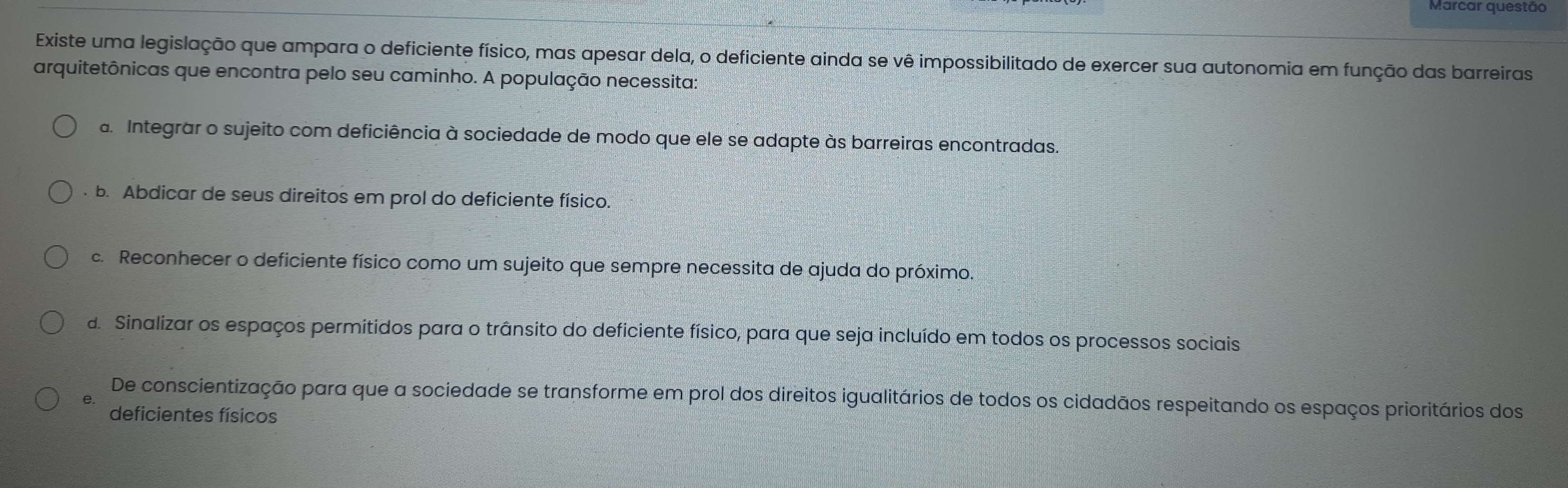 Marcar questão
Existe uma legislação que ampara o deficiente físico, mas apesar dela, o deficiente ainda se vê impossibilitado de exercer sua autonomia em função das barreiras
arquitetônicas que encontra pelo seu caminho. A população necessita:
a. Integrar o sujeito com deficiência à sociedade de modo que ele se adapte às barreiras encontradas.
b. Abdicar de seus direitos em prol do deficiente físico.
c. Reconhecer o deficiente físico como um sujeito que sempre necessita de ajuda do próximo.
d. Sinalizar os espaços permitidos para o trânsito do deficiente físico, para que seja incluído em todos os processos sociais
De conscientização para que a sociedade se transforme em prol dos direitos igualitários de todos os cidadãos respeitando os espaços prioritários dos
deficientes físicos