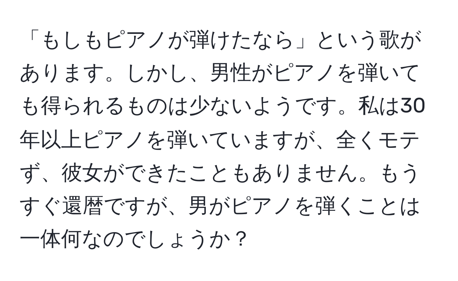 「もしもピアノが弾けたなら」という歌があります。しかし、男性がピアノを弾いても得られるものは少ないようです。私は30年以上ピアノを弾いていますが、全くモテず、彼女ができたこともありません。もうすぐ還暦ですが、男がピアノを弾くことは一体何なのでしょうか？