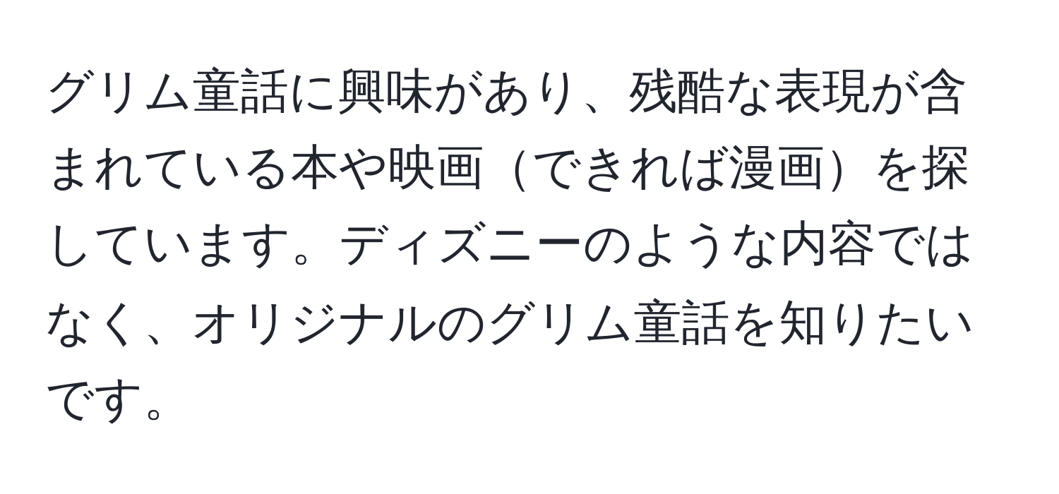 グリム童話に興味があり、残酷な表現が含まれている本や映画できれば漫画を探しています。ディズニーのような内容ではなく、オリジナルのグリム童話を知りたいです。