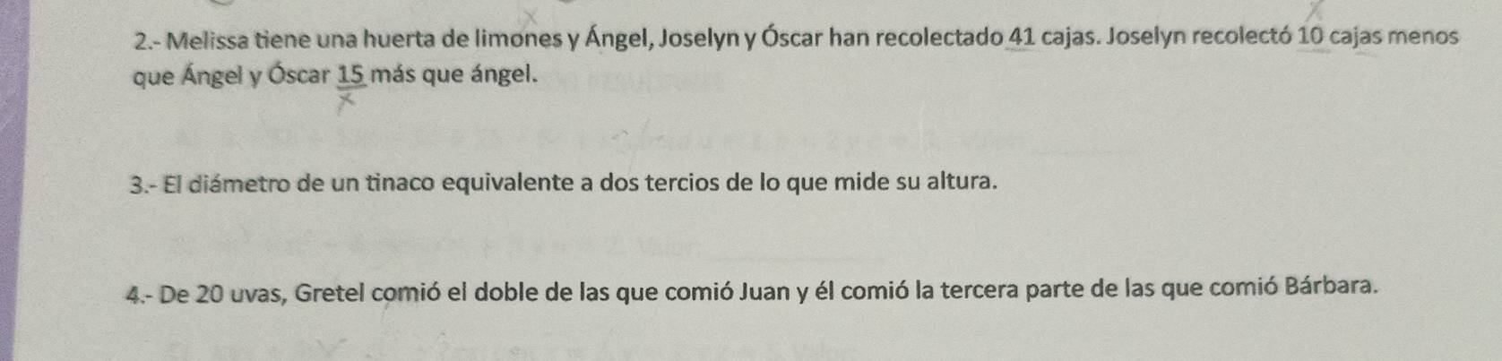 2.- Melissa tiene una huerta de limones y Ángel, Joselón y Óscar han recolectado 41 cajas. Joselyn recolectó 10 cajas menos 
que Ángel y Óscar 15 más que ángel. 
3.- El diámetro de un tinaco equivalente a dos tercios de lo que mide su altura. 
4.- De 20 uvas, Gretel comió el doble de las que comió Juan y él comió la tercera parte de las que comió Bárbara.