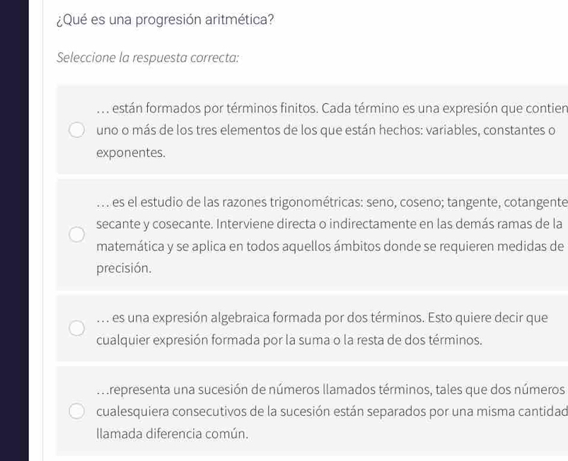 ¿Qué es una progresión aritmética?
Seleccione la respuesta correcta:. están formados por términos finitos. Cada término es una expresión que contien
uno o más de los tres elementos de los que están hechos: variables, constantes o
exponentes.. . . es el estudio de las razones trigonométricas: seno, coseno; tangente, cotangente
secante y cosecante. Interviene directa o indirectamente en las demás ramas de la
matemática y se aplica en todos aquellos ámbitos donde se requieren medidas de
precisión... es una expresión algebraica formada por dos términos. Esto quiere decir que
cualquier expresión formada por la suma o la resta de dos términos.
M representa una sucesión de números llamados términos, tales que dos números
cualesquiera consecutivos de la sucesión están separados por una misma cantidad
Ilamada diferencia común.