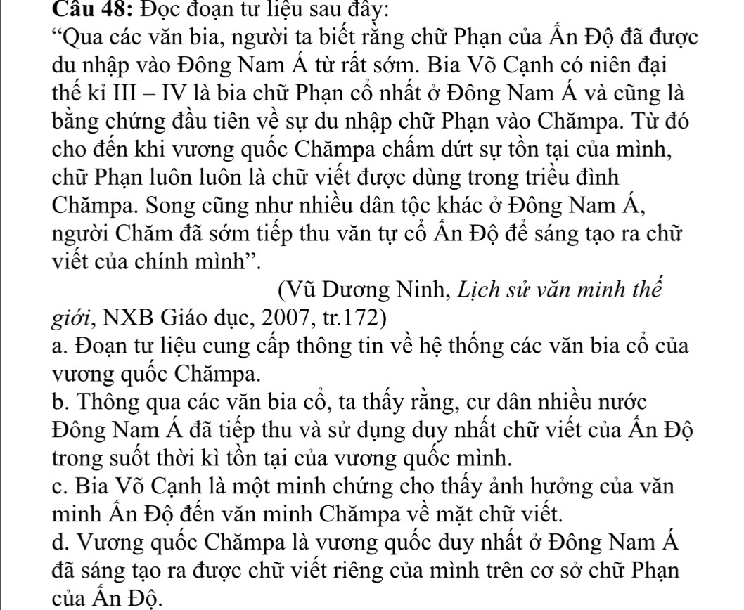 Đọc đoạn tư liệu sau đây:
“Qua các văn bia, người ta biết rằng chữ Phạn của Ấn Độ đã được
du nhập vào Đông Nam Á từ rất sớm. Bia Võ Cạnh có niên đại
thế kỉ III - IV là bia chữ Phạn cổ nhất ở Đông Nam Á và cũng là
bằng chứng đầu tiên về sự du nhập chữ Phạn vào Chămpa. Từ đó
cho đến khi vương quốc Chămpa chẩm dứt sự tồn tại của mình,
chữ Phạn luôn luôn là chữ viết được dùng trong triều đình
Chămpa. Song cũng như nhiều dân tộc khác ở Đông Nam Á,
người Chăm đã sớm tiếp thu văn tự cổ Ấn Độ để sáng tạo ra chữ
việt của chính mình'.
(Vũ Dương Ninh, Lịch sử văn minh thế
giới, NXB Giáo dục, 2007, tr.172)
a. Đoạn tư liệu cung cấp thông tin về hệ thống các văn bia cổ của
vương quốc Chămpa.
b. Thông qua các văn bia cổ, ta thấy rằng, cư dân nhiều nước
Đông Nam Á đã tiếp thu và sử dụng duy nhất chữ viết của Ấn Độ
trong suốt thời kì tồn tại của vương quốc mình.
c. Bia Võ Cạnh là một minh chứng cho thấy ảnh hưởng của văn
minh Ấn Độ đến văn minh Chămpa về mặt chữ viết.
d. Vương quốc Chămpa là vương quốc duy nhất ở Đông Nam Á
đã sáng tạo ra được chữ viết riêng của mình trên cơ sở chữ Phạn
của Ấn Độ.