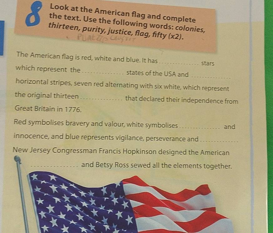 Look at the American flag and complete 
the text. Use the following words: colonies, 
thirteen, purity, justice, flag, fifty (x2). 
The American flag is red, white and blue. It has_ stars 
which represent the_ states of the USA and_ 
horizontal stripes, seven red alternating with six white, which represent 
the original thirteen _that declared their independence from 
Great Britain in 1776. 
Red symbolises bravery and valour, white symbolises _and 
innocence, and blue represents vigilance, perseverance and_ 
New Jersey Congressman Francis Hopkinson designed the American 
and Betsy Ross sewed all the elements together.