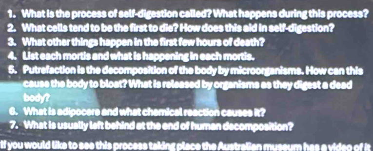 What is the process of self-digestion called? What happens during this process? 
2. What cells tend to be the first to die? How does this aid in self-digestion? 
3. What other things happen in the first few hours of death? 
4. List each mortis and what is happening in each mortis. 
5. Putrefaction is the decomposition of the body by microorganisms. How can this 
cause the body to bloat? What is released by organisms as they digest a dead 
body? 
6. What is adipocere and what chemical reaction causes it? 
7. What is usually left behind at the end of human decomposition? 
rif you would like to see this process taking place the Australian museum has a video of it