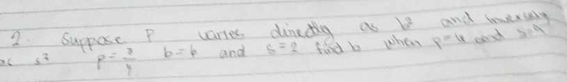 Suppose P varies dinadtlg as b^2 and inversely 
ac _ 5^7 p= 3/4  b=4 and s=2 find b when p=4 and 3=4