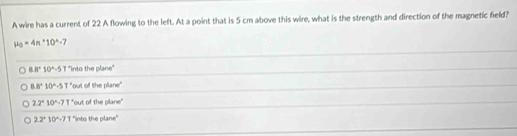 A wire has a current of 22 A flowing to the left. At a point that is 5 cm above this wire, what is the strength and direction of the magnetic field?
mu _0=4π *10^(wedge)-7
8.8°10^(wedge).5T "into the plane"
8.8°10^(wedge)-5T° 'out of the plane"
2.2°10^(wedge).7T° "out of the plane"
2.2°10^(wedge).7T 'into the plane"