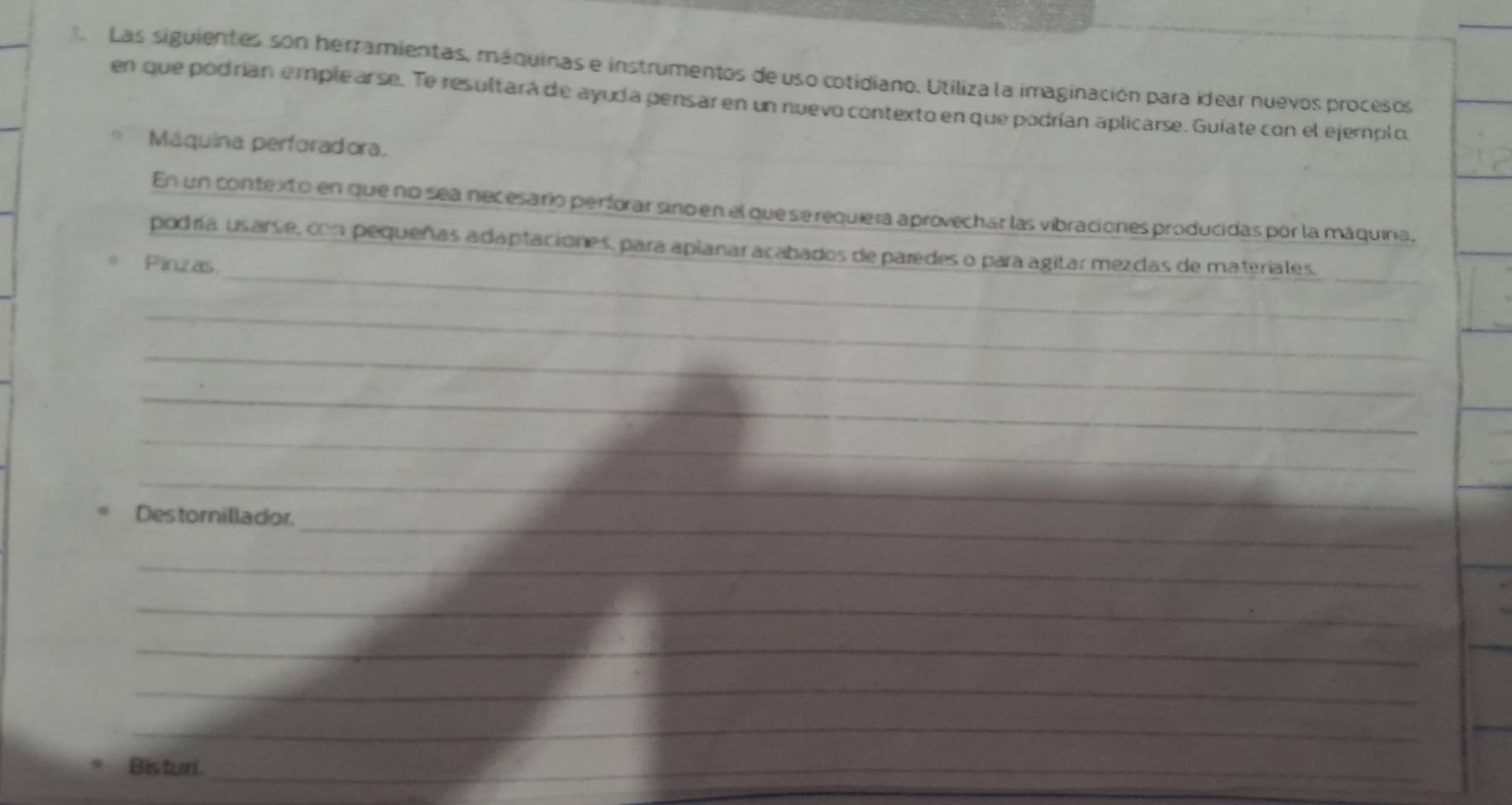 Las siguientes son herramientas, máquinas e instrumentos de uso cotidiano. Utiliza la imaginación para idear nuevos procesos 
en que podrían emplearse. Te resultará de ayuda pensar en un nuevo contexto en que podrían aplicarse. Guíate con el ejemplo. 
Máquina perforadora. 
En un contexto en que no sea necesario perforar sino en el que se requiera aprovechar las vibraciones producidas por la máquina, 
_ 
podría usarse, con pequeñas adaptaciones, para aplanar acabados de paredes o para agitar mezcas de materiales. 
Pinzas 
_ 
_ 
_ 
_ 
_ 
_ 
Destornillador. 
_ 
_ 
_ 
_ 
_ 
_ 
Bisturi_ 
_