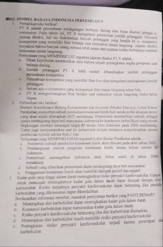 SOAL BIMBEL BAHASA INDÓNESIA PERTEMUAN 5
1. Perhatikan teks berikut!
PT X adalah perusahaan perdagangan berbasis daring atau biasa disebut sebagai e-
commerce. Pada tahun ini, PT X mengalami penurunan jumlah pelanggan. Menurut
jajaran direksi, hal ini diakibatkan banyak pelanggan yang beralih ke e- commerce
kompetitor yang memiliki fitur belanja saat menonton siaran langsung. Jajaran direksi
meyakini bahwa banyak orang merasa lebih aman dan nyaman ketika berbelanja sembari
menonton siaran langsung.
Pernyataan yang MEMPERKUAT argumen jajaran direksi PT X adalah…
a. Pihak kepolisian memberikan data bahwa terjadi peningkatan angka penipuan saat
belanja daring.
b. Jumlah pelanggan PT X lebih rendah dibandingkan jumlah pelanggan
perusahaan kompetitor.
e. Perusahaan kompetitor yang memiliki fitur live chat mengalami peningkatan jumlah
pefanggan.
d. Belum ada e-commerce yang mempunyai fitur siaran langsung tahun lalu.
e PT X mengembangkan fitur belanja saat menonton siaran langsung mulai tahun
depan.
2. Perhatikan teks berikut!
Menteri Koordinator Bidang Kemaritiman dan Investasi (Menko Marves), Luhut Binsar
Pandjaitan, menyebut subsidi pembelian kendaraan listrik baik untuk mobil ataupun motor
yang akan mulai diterapkan 2023 mendatang. Pemerintah memberikan subsidi sebagai
paya merangsang daya beli masyarakat Indonesia ke kendaraan elektrifikasi yang ramah
lingkungan sembari mencapai target RI menju Zero Emission pada 2060 mendatang.
Luhut juga menyampaikan saat ini pemerintah tengah berupaya menyelesaikan skema
pemberían subsidi sekitar Rp6,5 juta.
Pernyataan yang MEMPERLEMAH argumen Luhut Binsar Pandjaitan adalah...
a. Pemberian subsidi pembelian kendaraan listrik akan dimulai pada akhir tahun 2023
5. Pembangunan stasiun pengisian kendaraan listrik umum belum merata di
Indonesia.
s Pemerintah menargetkan Indonesia akan bebas emisi di tahun 2060
mendatang
d. Subsidi yang diberikan pemerintah dapat merangsang daya beli masyarakat.
e. Penggunaan kendaraan listrik akan memiliki dampak positif dan negatif.
3 Kadar gula yang tinggi dalam darah meningkatkan risiko penyakit kardiovaskular. Upaya
untak mencegah meningkatnya kadar gula dalam dørah dapat dicegah dengan diet 
karbohidrat Risiko terjadinya penyakit kardiovaskular dapat berkurang jika jumlah
karbonidrat yang dikonsumsi dapat dikendalikan.
Berdasarkan informasi tersebut, manakah pernyataan berikut yang PASTI BENAR?
a. Menerapkan diet karbohidrat dapat meningkatkan kadar gula dalam darah
5. Konsumsi karbohidrat dapat menurunkan kadar gula dalam darah.
c. Risiko penyakit kardiovaskular berkurang jika diet karbohidrat diterapkan.
d. Menerapkan diet karbohidrat masih memiliki risiko penyakit kardiovaskular
e. Peningkatan risiko penyakit kardiovaskular terjadi karena penerapan die
karbohidrat.