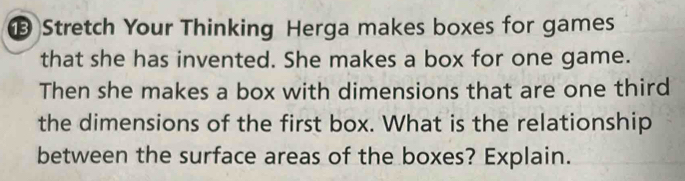 Stretch Your Thinking Herga makes boxes for games 
that she has invented. She makes a box for one game. 
Then she makes a box with dimensions that are one third 
the dimensions of the first box. What is the relationship 
between the surface areas of the boxes? Explain.