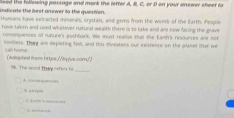 Read the following passage and mark the letter A, B, C, or D on your answer sheet to
indicate the best answer to the question.
Humans have extracted minerals, crystals, and gems from the womb of the Earth. People
have taken and used whatever natural wealth there is to take and are now facing the grave
consequences of nature's pushback. We must realise that the Earth's resources are not
limitless. They are depleting fast, and this threatens our existence on the planet that we
call home.
(Adapted from https://byjus.com/)
19. The word They refers to
_
A. consequences
B. people
C. Earth's resources
D. existence