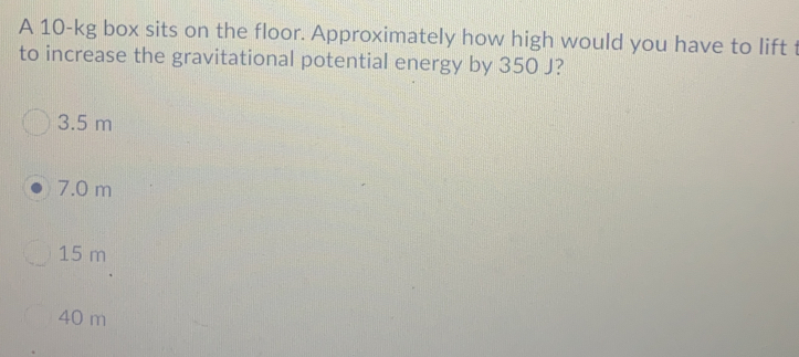 A 10-kg box sits on the floor. Approximately how high would you have to lift 
to increase the gravitational potential energy by 350 J?
3.5 m
7.0 m
15 m
40 m