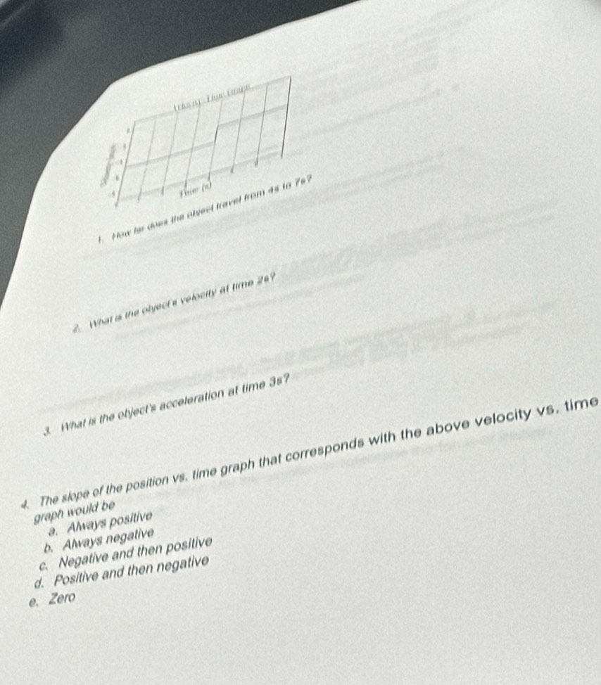 4
.
,
B' (=
How far does the otyect travel from 4s to 76?
2. What is the object's velocity at time 26?
3. What is the object's acceleration at time 3s?
4. The slope of the position vs. time graph that corresponds with the above velocity vs, time
graph would be
a. Always positive
b. Always negative
c. Negative and then positive
d. Positive and then negative
e. Zero