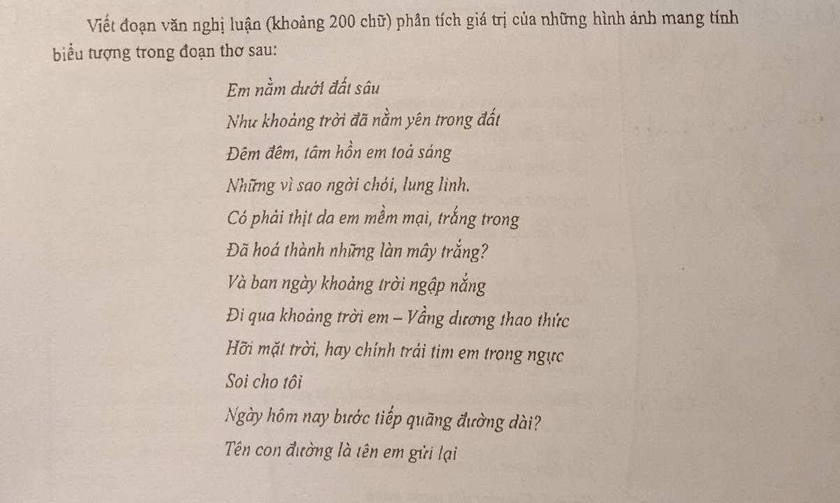 Viết đoạn văn nghị luận (khoảng 200 chữ) phần tích giá trị của những hình ánh mang tính 
biểu tượng trong đoạn thơ sau: 
Em nằm dưới đất sâu 
Như khoảng trời đã nằm yên trong đất 
Đêm đêm, tâm hồn em toả sáng 
Những vì sao ngời chói, lung linh. 
Có phải thịt da em mềm mại, trắng trong 
Đã hoá thành những làn mây trắng? 
Và ban ngày khoảng trời ngập nắng 
Đi qua khoảng trời em - Vầng dương thao thức 
Hỡi mặt trời, hay chính trái tim em trong ngực 
Soi cho tôi 
Ngày hôm nay bước tiếp quãng đường dài? 
Tên con đường là tên em gửi lại