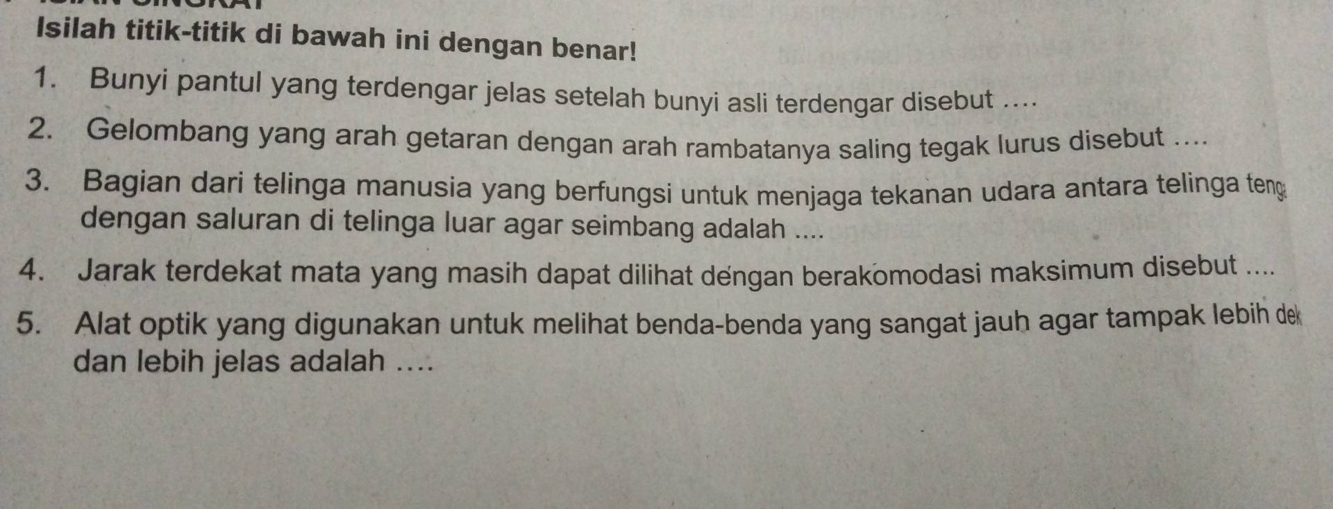 Isilah titik-titik di bawah ini dengan benar! 
1. Bunyi pantul yang terdengar jelas setelah bunyi asli terdengar disebut .... 
2. Gelombang yang arah getaran dengan arah rambatanya saling tegak lurus disebut ... 
3. Bagian dari telinga manusia yang berfungsi untuk menjaga tekanan udara antara telinga teng 
dengan saluran di telinga luar agar seimbang adalah .... 
4. Jarak terdekat mata yang masih dapat dilihat dengan berakomodasi maksimum disebut .... 
5. Alat optik yang digunakan untuk melihat benda-benda yang sangat jauh agar tampak lebih dek 
dan lebih jelas adalah ....