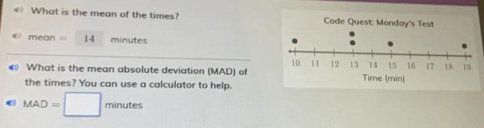 What is the mean of the times? 
me an =14 minutes
D What is the mean absolute deviation (MAD) of 
the times? You can use a calculator to help.
MAD=□ minutes