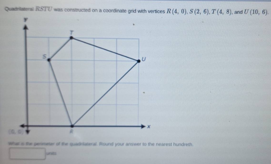 Quadrilateral RSTU was constructed on a coordinate grid with vertices R(4,0), S(2,6), T(4,8) , and U(10,6). 
what i the penmeter of the quadnlateral. Round your answer to the nearest hundreth. 
units