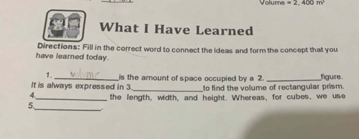 Volume =2,400m^3
What I Have Learned 
Directions: Fill in the correct word to connect the ideas and form the concept that you 
have learned today. 
1. _is the amount of space occupied by a 2. _figure 
It is always expressed in 3._ to find the volume of rectangular prism. 
4. 
_the length, width, and height. Whereas, for cubes, we use 
5_ .