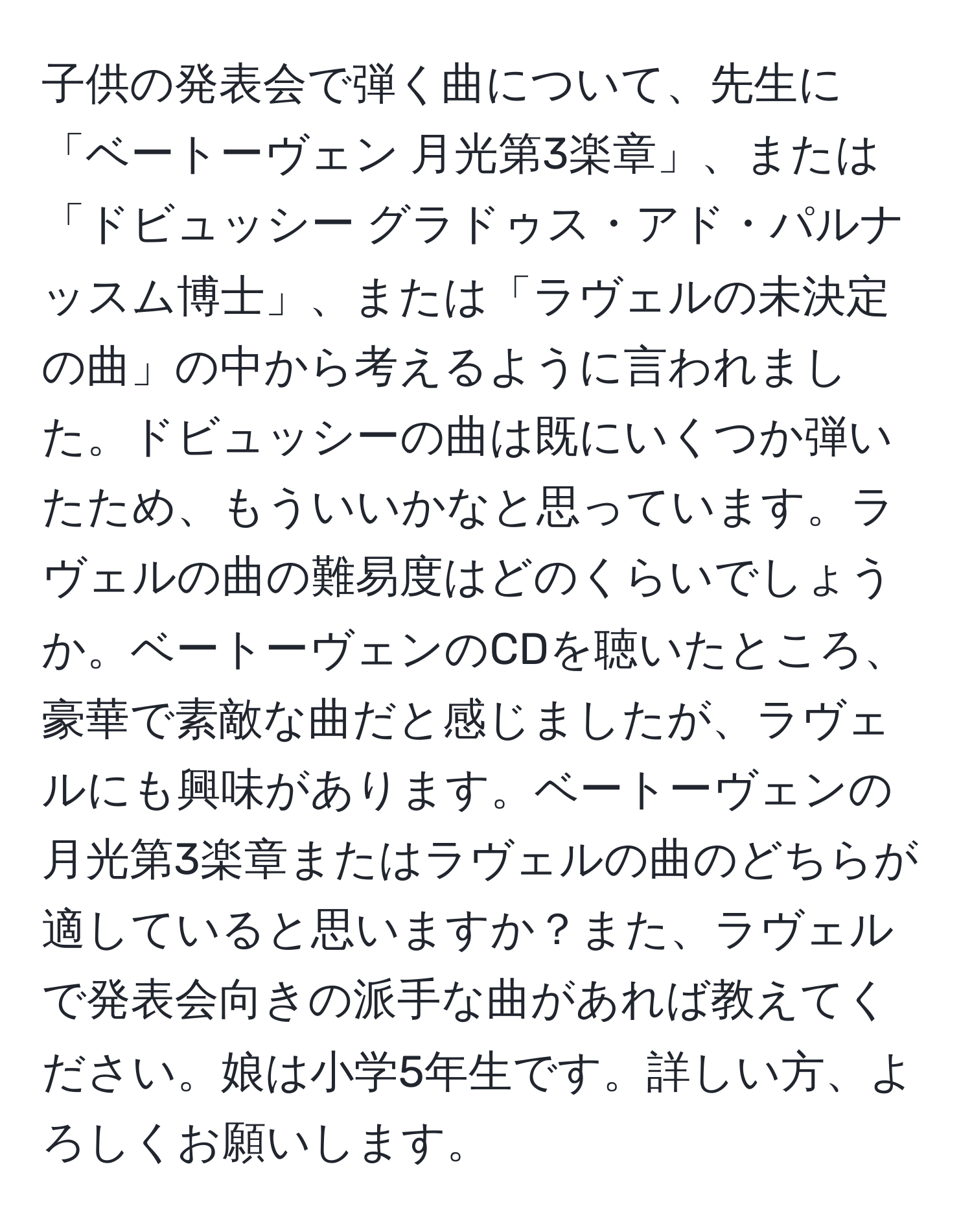 子供の発表会で弾く曲について、先生に「ベートーヴェン 月光第3楽章」、または「ドビュッシー グラドゥス・アド・パルナッスム博士」、または「ラヴェルの未決定の曲」の中から考えるように言われました。ドビュッシーの曲は既にいくつか弾いたため、もういいかなと思っています。ラヴェルの曲の難易度はどのくらいでしょうか。ベートーヴェンのCDを聴いたところ、豪華で素敵な曲だと感じましたが、ラヴェルにも興味があります。ベートーヴェンの月光第3楽章またはラヴェルの曲のどちらが適していると思いますか？また、ラヴェルで発表会向きの派手な曲があれば教えてください。娘は小学5年生です。詳しい方、よろしくお願いします。