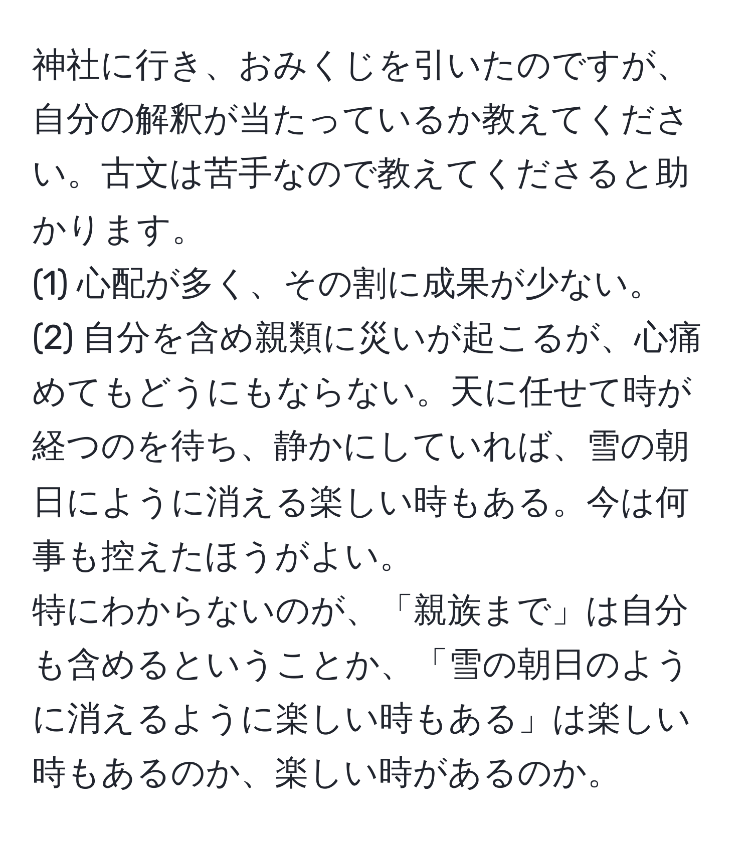 神社に行き、おみくじを引いたのですが、自分の解釈が当たっているか教えてください。古文は苦手なので教えてくださると助かります。
(1) 心配が多く、その割に成果が少ない。
(2) 自分を含め親類に災いが起こるが、心痛めてもどうにもならない。天に任せて時が経つのを待ち、静かにしていれば、雪の朝日にように消える楽しい時もある。今は何事も控えたほうがよい。
特にわからないのが、「親族まで」は自分も含めるということか、「雪の朝日のように消えるように楽しい時もある」は楽しい時もあるのか、楽しい時があるのか。