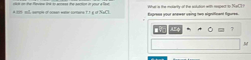 click on the Review link to access the section in your eText. 
What is the molarity of the solution with respect to NaCI? 
A. 225 mL sample of ocean water cortains 7.1 g of NaCL Express your answer using two significant figures.
AΣφ ?
M