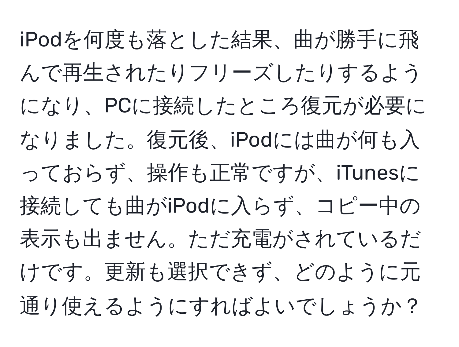 iPodを何度も落とした結果、曲が勝手に飛んで再生されたりフリーズしたりするようになり、PCに接続したところ復元が必要になりました。復元後、iPodには曲が何も入っておらず、操作も正常ですが、iTunesに接続しても曲がiPodに入らず、コピー中の表示も出ません。ただ充電がされているだけです。更新も選択できず、どのように元通り使えるようにすればよいでしょうか？